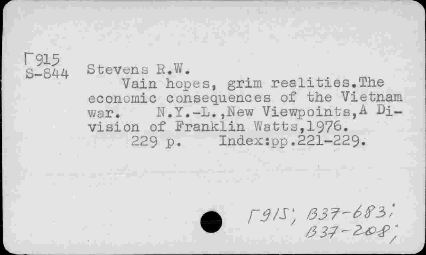 ﻿r915 S-844
Stevens R.W.
Vain hopes, grim realities.The economic consequences of the Vietnam war. N.Y.-L.,New Viewpoints^ Division of Franklin Watts,1976.
229 p. Indexspp.221-229.
